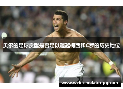 贝尔的足球贡献是否足以超越梅西和C罗的历史地位 贝尔的足球贡献是否足以超越梅西和C罗的历史地位