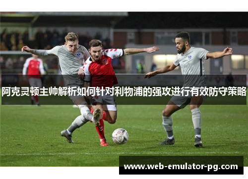 阿克灵顿主帅解析如何针对利物浦的强攻进行有效防守策略 阿克灵顿主帅解析如何针对利物浦的强攻进行有效防守策略