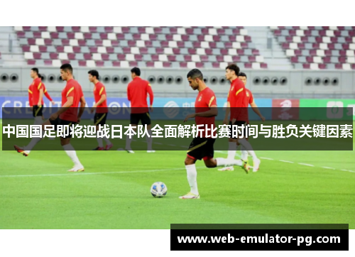 中国国足即将迎战日本队全面解析比赛时间与胜负关键因素 中国国足即将迎战日本队全面解析比赛时间与胜负关键因素