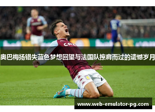 奥巴梅扬错失蓝色梦想回望与法国队擦肩而过的遗憾岁月 奥巴梅扬错失蓝色梦想回望与法国队擦肩而过的遗憾岁月