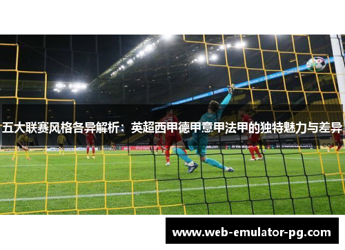 五大联赛风格各异解析:英超西甲德甲意甲法甲的独特魅力与差异 五大联赛风格各异解析:英超西甲德甲意甲法甲的独特魅力与差异