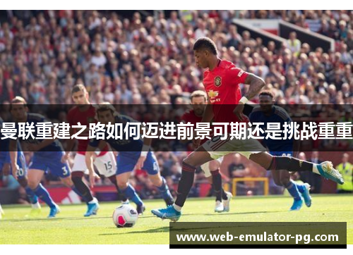 曼联重建之路如何迈进前景可期还是挑战重重