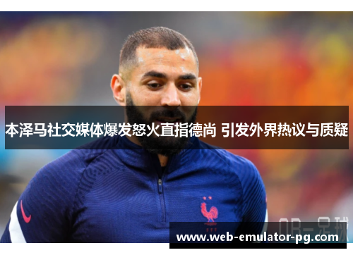 本泽马社交媒体爆发怒火直指德尚 引发外界热议与质疑