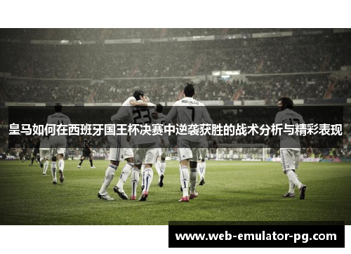 皇马如何在西班牙国王杯决赛中逆袭获胜的战术分析与精彩表现