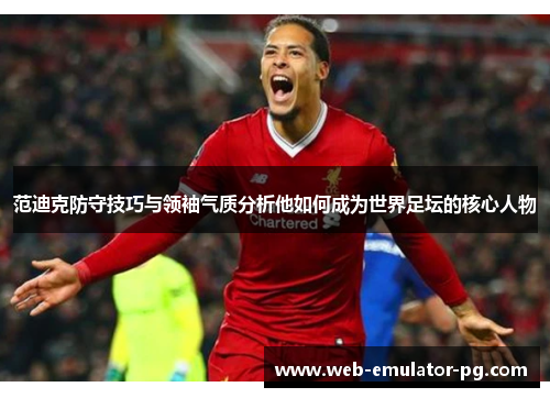范迪克防守技巧与领袖气质分析他如何成为世界足坛的核心人物 范迪克防守技巧与领袖气质分析他如何成为世界足坛的核心人物