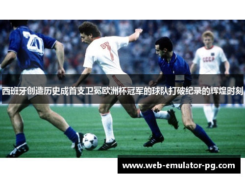 西班牙创造历史成首支卫冕欧洲杯冠军的球队打破纪录的辉煌时刻 西班牙创造历史成首支卫冕欧洲杯冠军的球队打破纪录的辉煌时刻