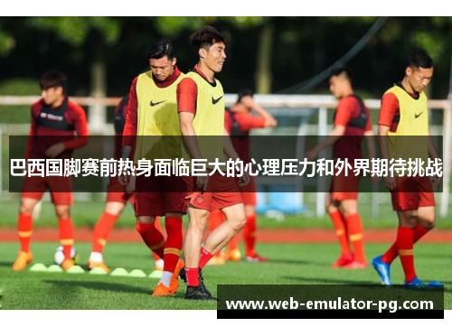 巴西国脚赛前热身面临巨大的心理压力和外界期待挑战