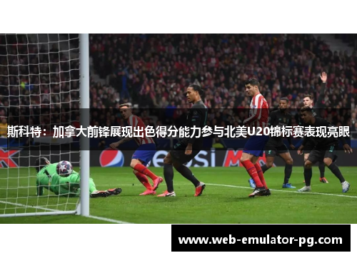 斯科特：加拿大前锋展现出色得分能力参与北美U20锦标赛表现亮眼