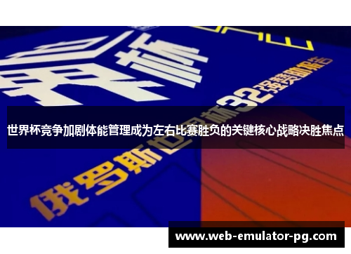 世界杯竞争加剧体能管理成为左右比赛胜负的关键核心战略决胜焦点