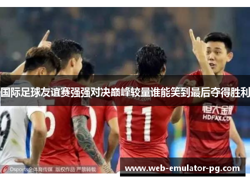 国际足球友谊赛强强对决巅峰较量谁能笑到最后夺得胜利
