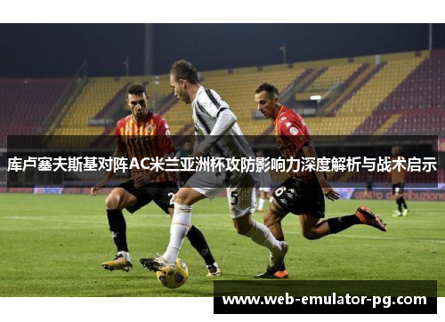 库卢塞夫斯基对阵AC米兰亚洲杯攻防影响力深度解析与战术启示 库卢塞夫斯基对阵AC米兰亚洲杯攻防影响力深度解析与战术启示
