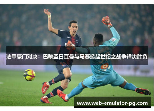 法甲豪门对决：巴黎圣日耳曼与马赛掀起世纪之战争锋决胜负