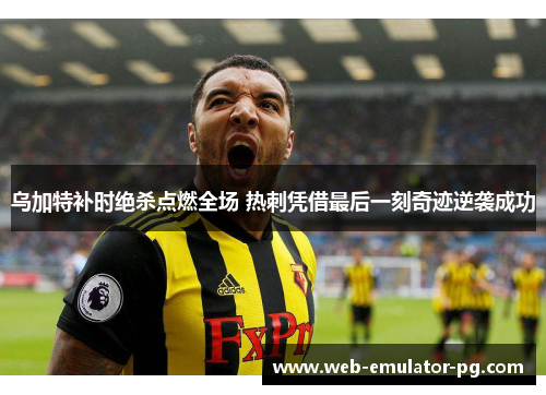 乌加特补时绝杀点燃全场 热刺凭借最后一刻奇迹逆袭成功