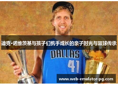 迪克·诺维茨基与孩子们携手成长的亲子时光与篮球传承