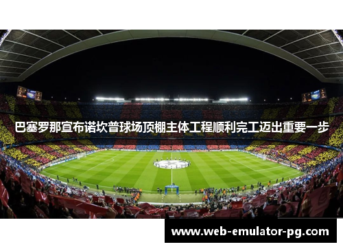 巴塞罗那宣布诺坎普球场顶棚主体工程顺利完工迈出重要一步